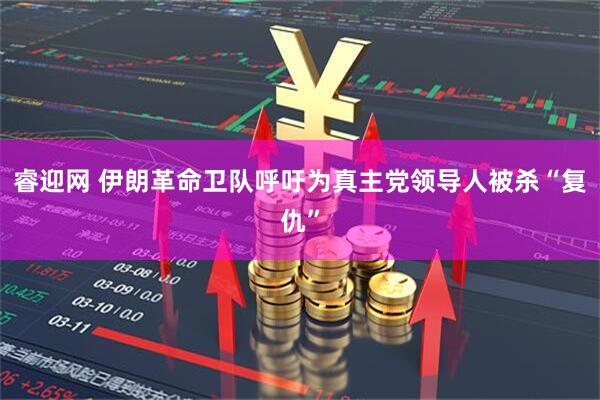 睿迎网 伊朗革命卫队呼吁为真主党领导人被杀“复仇”