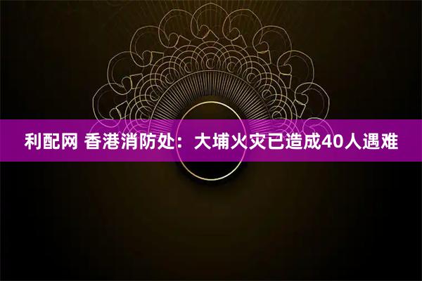 利配网 香港消防处：大埔火灾已造成40人遇难