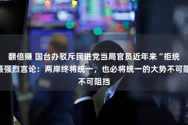 翻倍赚 国台办驳斥民进党当局官员近年来“拒统”最强烈言论：两岸终将统一，也必将统一的大势不可阻挡