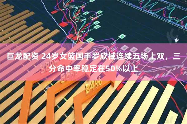 巨龙配资 24岁女篮国手罗欣棫连续五场上双，三分命中率稳定在50%以上