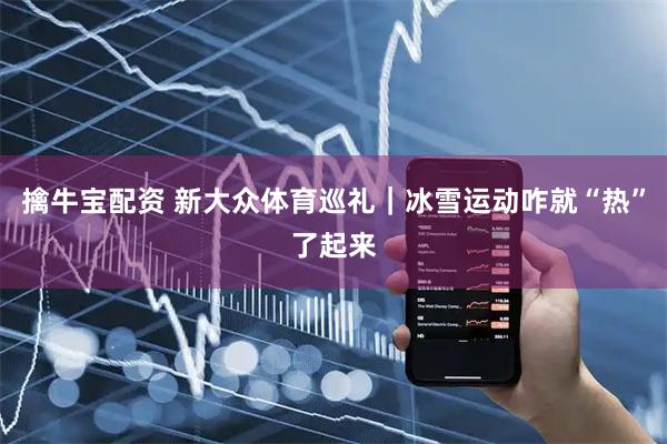 擒牛宝配资 新大众体育巡礼|冰雪运动咋就“热”了起来