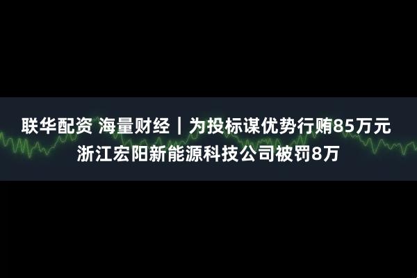 联华配资 海量财经|为投标谋优势行贿85万元 浙江宏阳新能源科技公司被罚8万