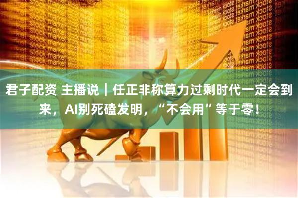 君子配资 主播说|任正非称算力过剩时代一定会到来,AI别死磕发明,“不会用”等于零!