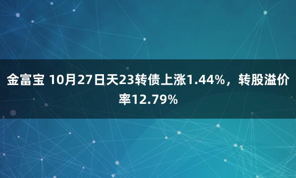 金富宝 10月27日天23转债上涨1.44%,转股溢价率12.79%