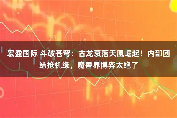 宏盈国际 斗破苍穹:古龙衰落天凰崛起!内部团结抢机缘,魔兽界博弈太绝了