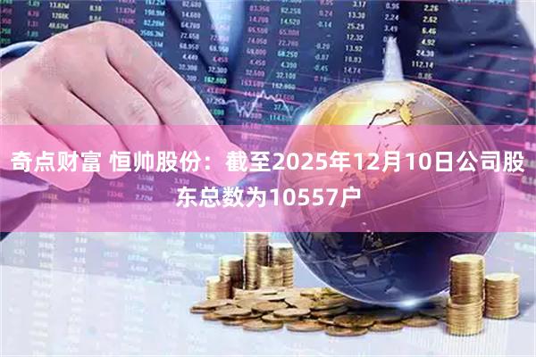 奇点财富 恒帅股份：截至2025年12月10日公司股东总数为10557户