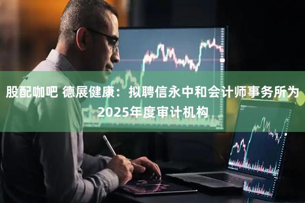 股配咖吧 德展健康:拟聘信永中和会计师事务所为2025年度审计机构