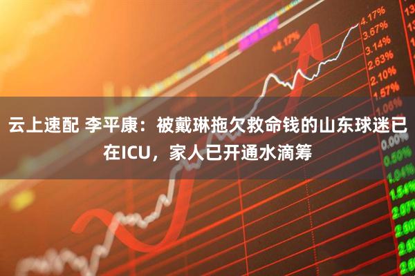 云上速配 李平康：被戴琳拖欠救命钱的山东球迷已在ICU，家人已开通水滴筹