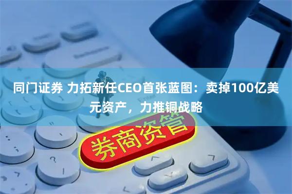 同门证券 力拓新任CEO首张蓝图:卖掉100亿美元资产,力推铜战略