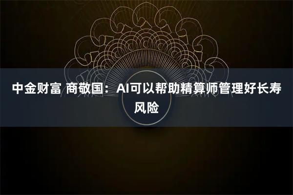 中金财富 商敬国:AI可以帮助精算师管理好长寿风险