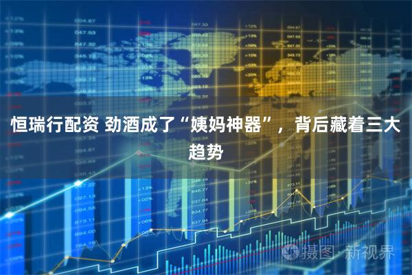 恒瑞行配资 劲酒成了“姨妈神器”，背后藏着三大趋势