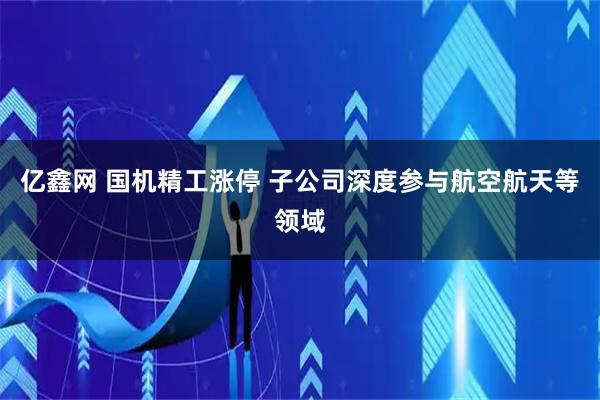 亿鑫网 国机精工涨停 子公司深度参与航空航天等领域