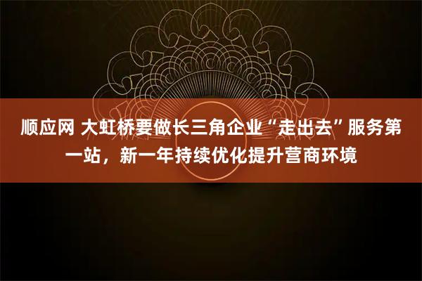 顺应网 大虹桥要做长三角企业“走出去”服务第一站，新一年持续优化提升营商环境