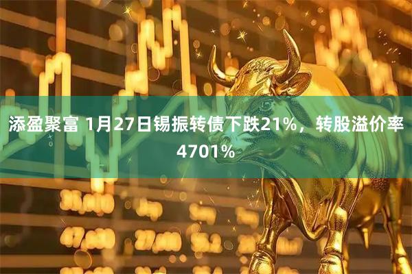 添盈聚富 1月27日锡振转债下跌21%，转股溢价率4701%