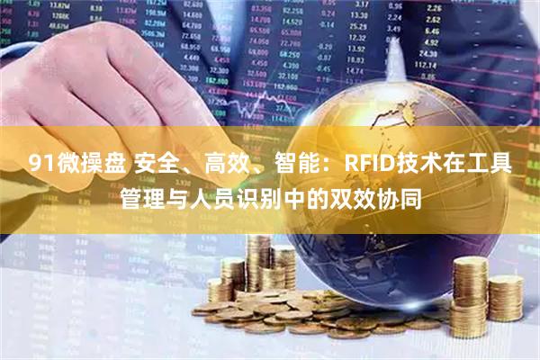 91微操盘 安全、高效、智能：RFID技术在工具管理与人员识别中的双效协同