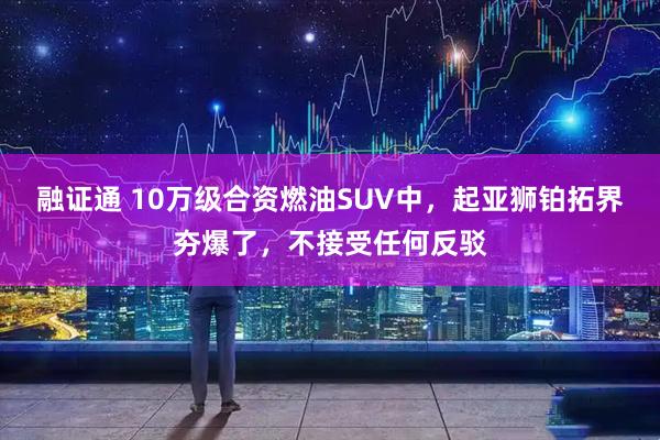 融证通 10万级合资燃油SUV中，起亚狮铂拓界夯爆了，不接受任何反驳