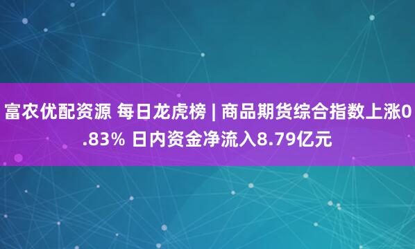 富农优配资源 每日龙虎榜 | 商品期货综合指数上涨0.83% 日内资金净流入8.79亿元