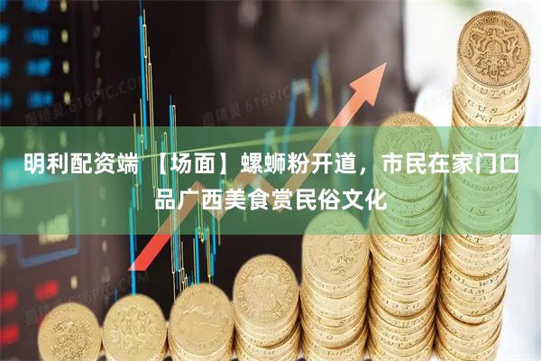 明利配资端 【场面】螺蛳粉开道，市民在家门口品广西美食赏民俗文化